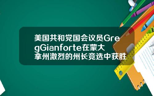 美国共和党国会议员GregGianforte在蒙大拿州激烈的州长竞选中获胜