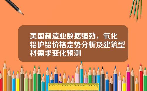 美国制造业数据强劲，氧化铝沪铝价格走势分析及建筑型材需求变化预测