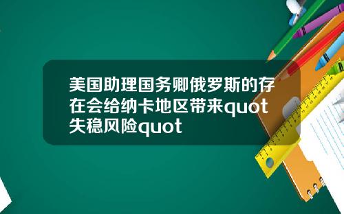 美国助理国务卿俄罗斯的存在会给纳卡地区带来quot失稳风险quot