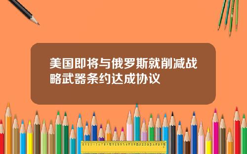 美国即将与俄罗斯就削减战略武器条约达成协议