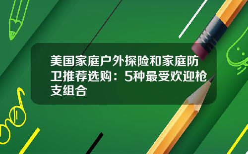 美国家庭户外探险和家庭防卫推荐选购：5种最受欢迎枪支组合