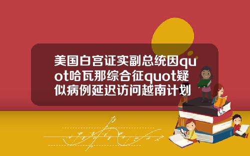 美国白宫证实副总统因quot哈瓦那综合征quot疑似病例延迟访问越南计划