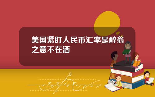 美国紧盯人民币汇率是醉翁之意不在酒