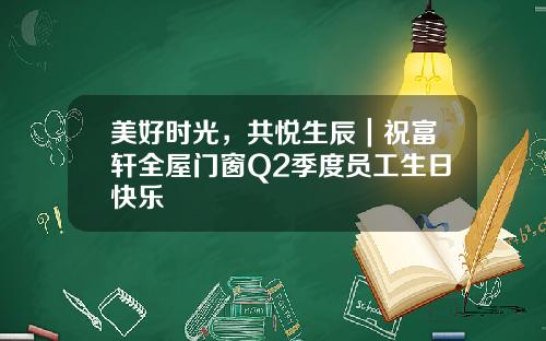 美好时光，共悦生辰｜祝富轩全屋门窗Q2季度员工生日快乐