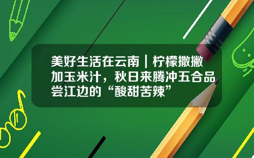 美好生活在云南｜柠檬撒撇加玉米汁，秋日来腾冲五合品尝江边的“酸甜苦辣”