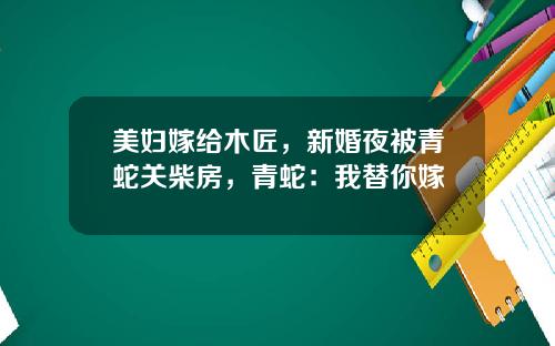 美妇嫁给木匠，新婚夜被青蛇关柴房，青蛇：我替你嫁