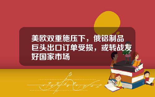 美欧双重施压下，俄铝制品巨头出口订单受损，或转战友好国家市场