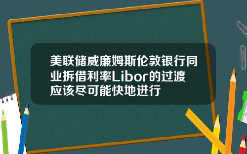 美联储威廉姆斯伦敦银行同业拆借利率Libor的过渡应该尽可能快地进行