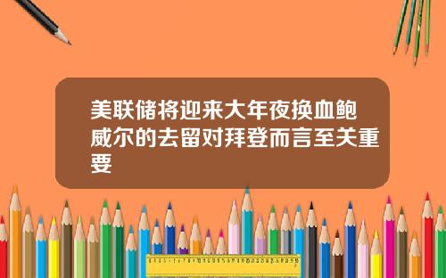 美联储将迎来大年夜换血鲍威尔的去留对拜登而言至关重要