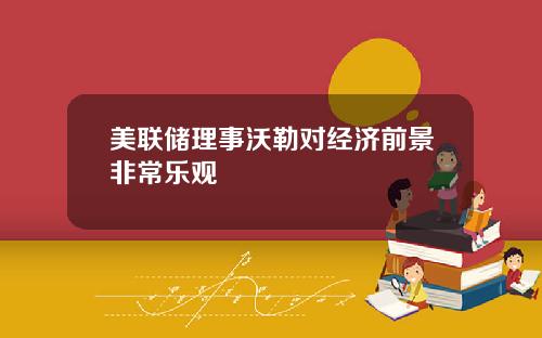 美联储理事沃勒对经济前景非常乐观