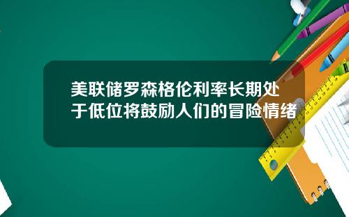 美联储罗森格伦利率长期处于低位将鼓励人们的冒险情绪