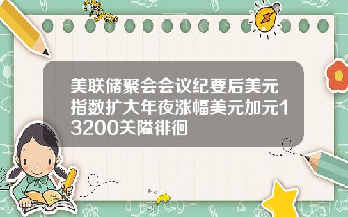 美联储聚会会议纪要后美元指数扩大年夜涨幅美元加元13200关隘徘徊