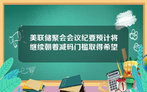 美联储聚会会议纪要预计将继续朝着减码门槛取得希望