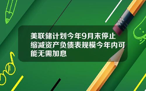 美联储计划今年9月末停止缩减资产负债表规模今年内可能无需加息