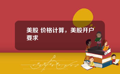 美股 价格计算，美股开户要求