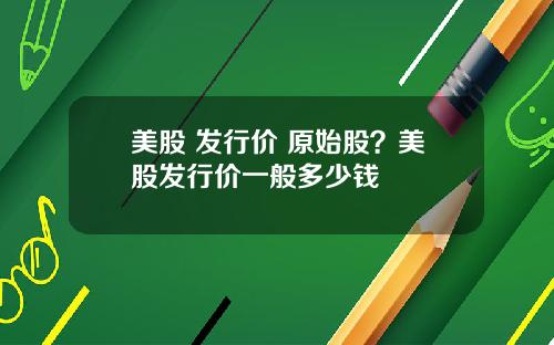 美股 发行价 原始股？美股发行价一般多少钱