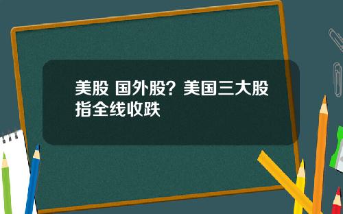 美股 国外股？美国三大股指全线收跌