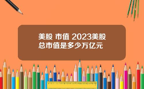 美股 市值 2023美股总市值是多少万亿元