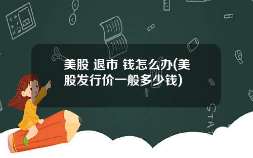 美股 退市 钱怎么办(美股发行价一般多少钱)