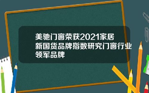 美驰门窗荣获2021家居新国货品牌指数研究门窗行业领军品牌