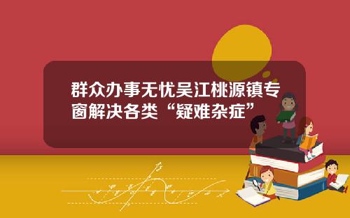 群众办事无忧吴江桃源镇专窗解决各类“疑难杂症”