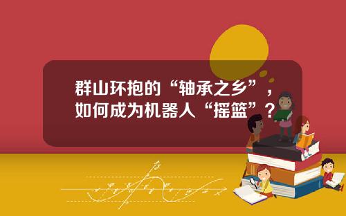 群山环抱的“轴承之乡”，如何成为机器人“摇篮”？