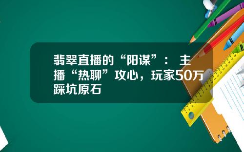 翡翠直播的“阳谋”： 主播“热聊”攻心，玩家50万踩坑原石