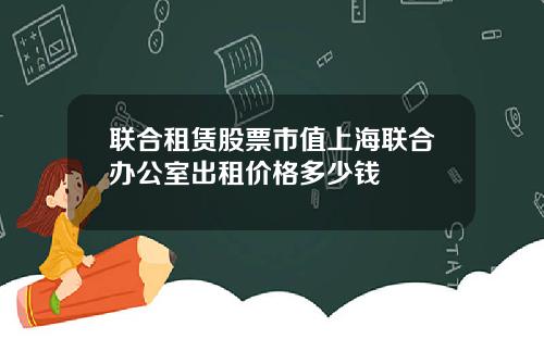 联合租赁股票市值上海联合办公室出租价格多少钱