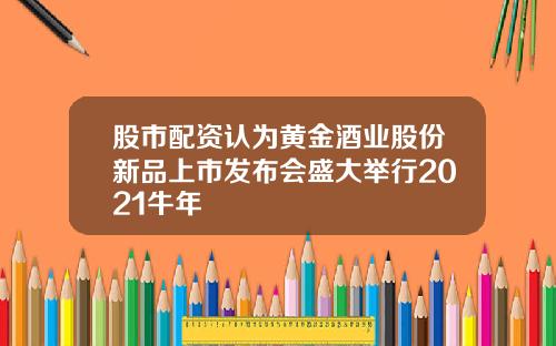 股市配资认为黄金酒业股份新品上市发布会盛大举行2021牛年