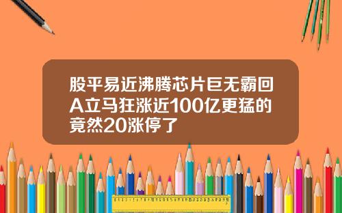 股平易近沸腾芯片巨无霸回A立马狂涨近100亿更猛的竟然20涨停了