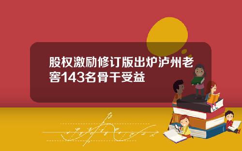 股权激励修订版出炉泸州老窖143名骨干受益