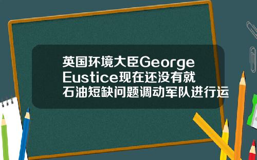 英国环境大臣GeorgeEustice现在还没有就石油短缺问题调动军队进行运输