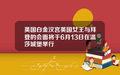 英国白金汉宫英国女王与拜登的会面将于6月13日在温莎城堡举行