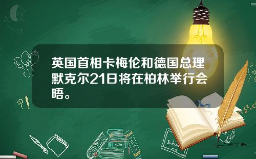 英国首相卡梅伦和德国总理默克尔21日将在柏林举行会晤。