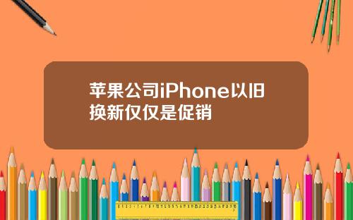 苹果公司iPhone以旧换新仅仅是促销