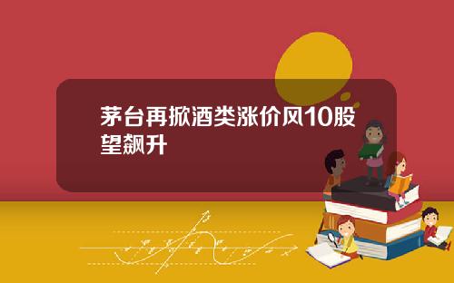 茅台再掀酒类涨价风10股望飙升