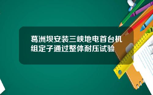 葛洲坝安装三峡地电首台机组定子通过整体耐压试验