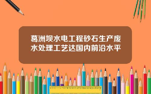 葛洲坝水电工程砂石生产废水处理工艺达国内前沿水平