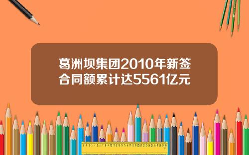 葛洲坝集团2010年新签合同额累计达5561亿元
