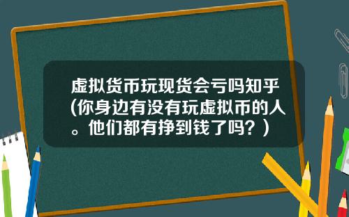 虚拟货币玩现货会亏吗知乎(你身边有没有玩虚拟币的人。他们都有挣到钱了吗？)