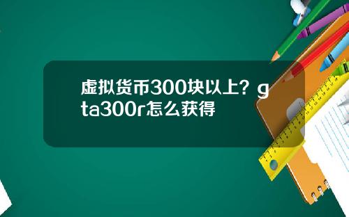 虚拟货币300块以上？gta300r怎么获得