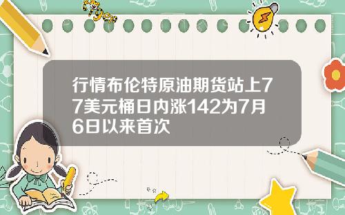 行情布伦特原油期货站上77美元桶日内涨142为7月6日以来首次