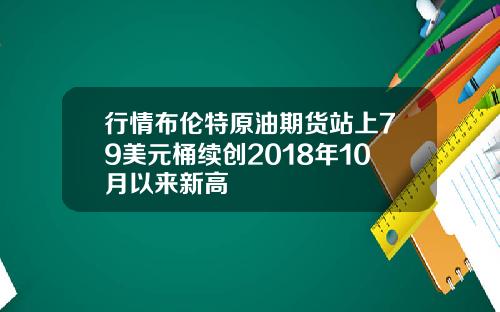行情布伦特原油期货站上79美元桶续创2018年10月以来新高