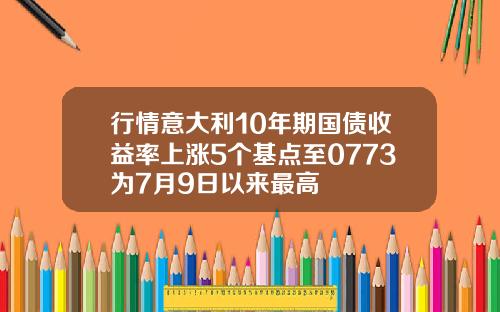 行情意大利10年期国债收益率上涨5个基点至0773为7月9日以来最高