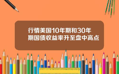 行情美国10年期和30年期国债收益率升至盘中高点