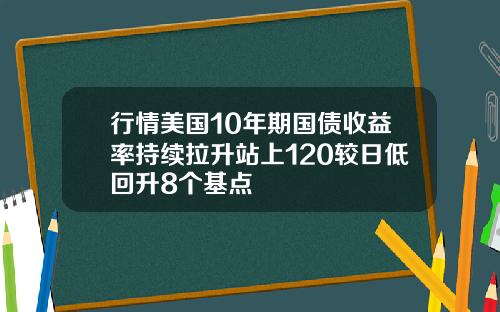 行情美国10年期国债收益率持续拉升站上120较日低回升8个基点