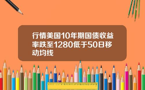 行情美国10年期国债收益率跌至1280低于50日移动均线