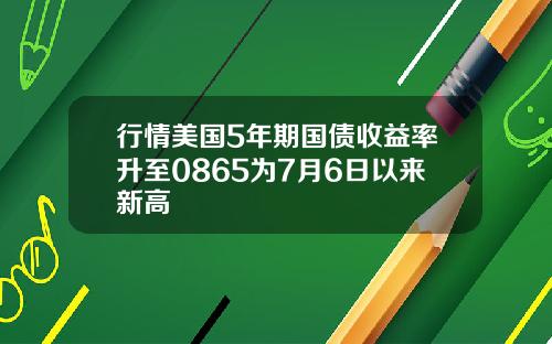 行情美国5年期国债收益率升至0865为7月6日以来新高