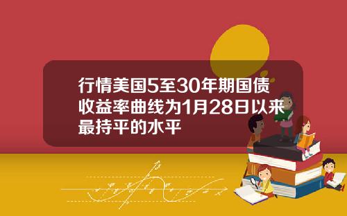 行情美国5至30年期国债收益率曲线为1月28日以来最持平的水平