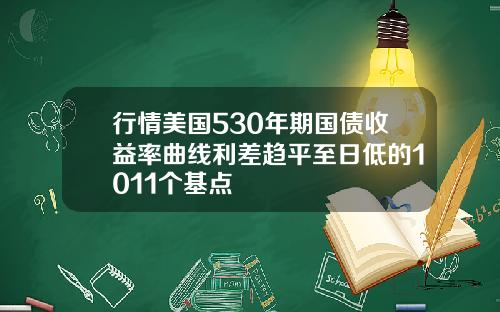 行情美国530年期国债收益率曲线利差趋平至日低的1011个基点